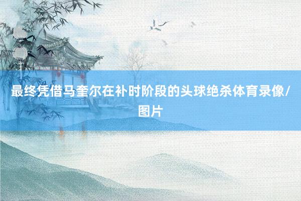 最终凭借马奎尔在补时阶段的头球绝杀体育录像/图片