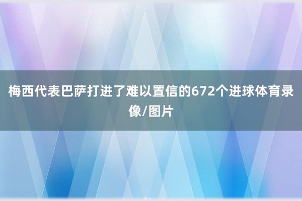 梅西代表巴萨打进了难以置信的672个进球体育录像/图片