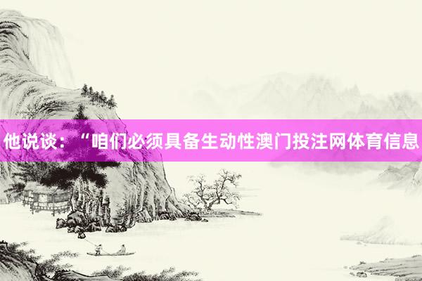 他说谈：“咱们必须具备生动性澳门投注网体育信息