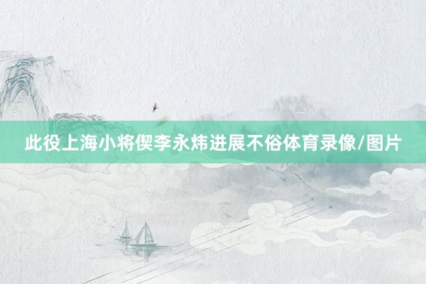 此役上海小将偰李永炜进展不俗体育录像/图片