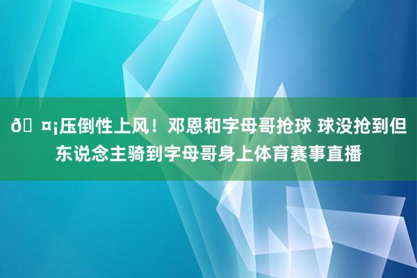 🤡压倒性上风！邓恩和字母哥抢球 球没抢到但东说念主骑到字母哥身上体育赛事直播