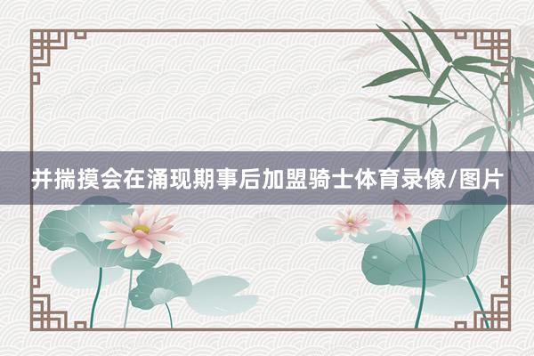 并揣摸会在涌现期事后加盟骑士体育录像/图片