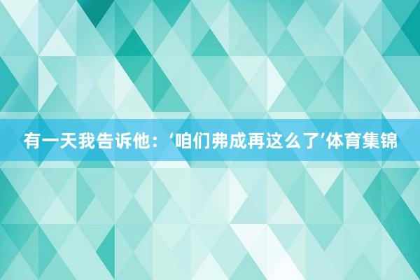 有一天我告诉他：‘咱们弗成再这么了’体育集锦