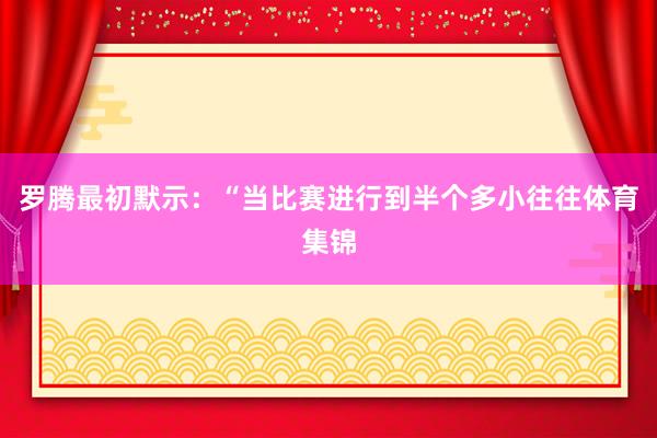 罗腾最初默示：“当比赛进行到半个多小往往体育集锦