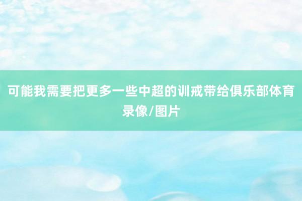可能我需要把更多一些中超的训戒带给俱乐部体育录像/图片