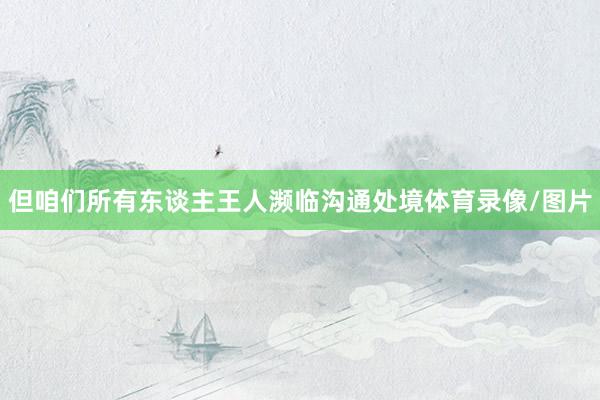 但咱们所有东谈主王人濒临沟通处境体育录像/图片