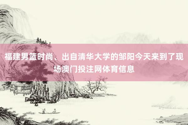 福建男篮时尚、出自清华大学的邹阳今天来到了现场澳门投注网体育信息