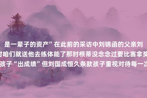 是一辈子的资产”在此前的采访中刘锦函的父亲刘国成说“孩子在4岁多时咱们就送他去练体能了那时根蒂没念念过要比赛拿奖”虽说初志并非是让孩子“出成绩”但刘国成恒久条款孩子重视对待每一次历练“总要对得起付出了的时间”“刘锦函刚来的一年多里莫得至极隆起”在之前的采访中田径造就王均亮坦言刘锦函并不属于“天才型”或“资质异禀”的但确凿是比拟专注和重视的况且能风雨无阻坚捏历练少许请假有后劲罕倡导有实力加油“小孩哥