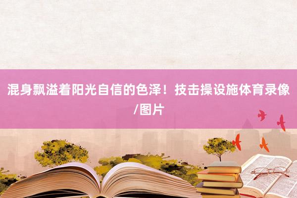 混身飘溢着阳光自信的色泽！技击操设施体育录像/图片