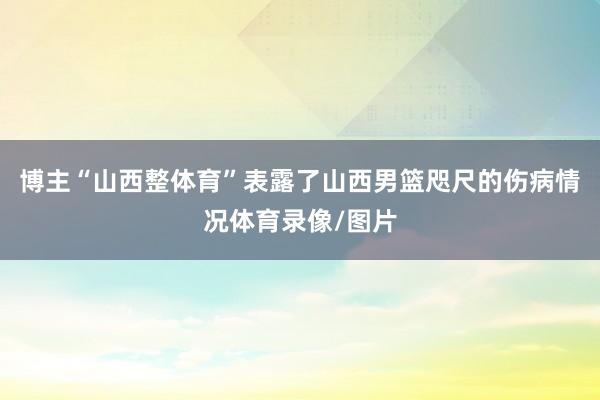 博主“山西整体育”表露了山西男篮咫尺的伤病情况体育录像/图片