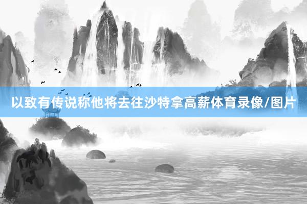 以致有传说称他将去往沙特拿高薪体育录像/图片
