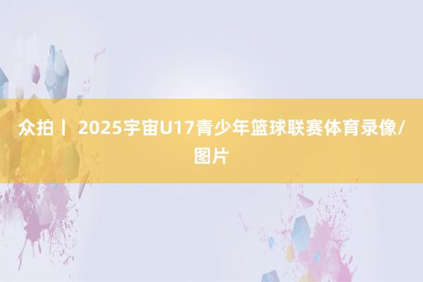 众拍丨 2025宇宙U17青少年篮球联赛体育录像/图片