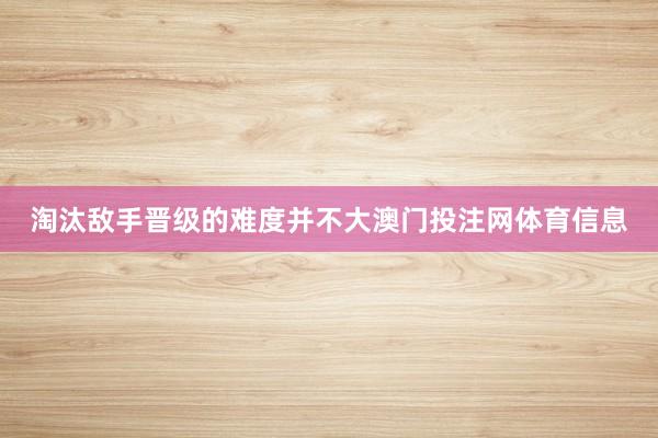 淘汰敌手晋级的难度并不大澳门投注网体育信息
