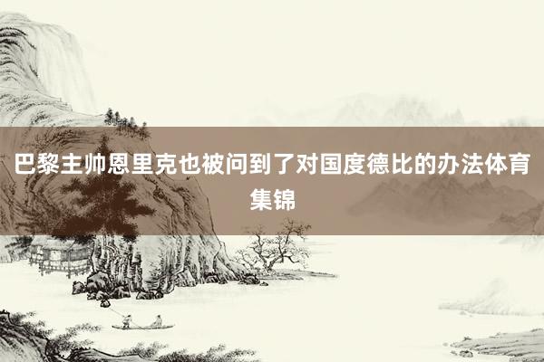 巴黎主帅恩里克也被问到了对国度德比的办法体育集锦