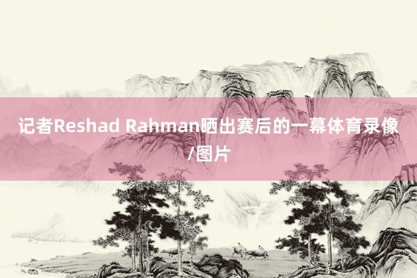 记者Reshad Rahman晒出赛后的一幕体育录像/图片