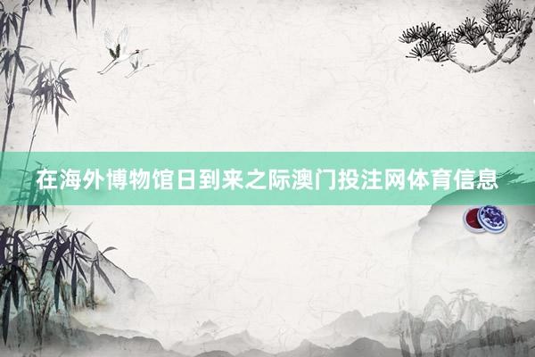 在海外博物馆日到来之际澳门投注网体育信息