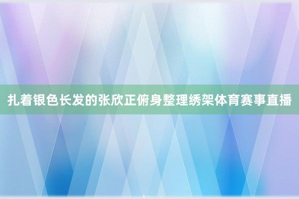 扎着银色长发的张欣正俯身整理绣架体育赛事直播