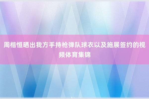 周楷恒晒出我方手持枪弹队球衣以及施展签约的视频体育集锦