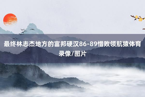 最终林志杰地方的富邦硬汉86-89惜败领航猿体育录像/图片