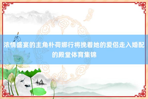 浓情盛宴的主角朴荷娜行将挽着她的爱侣走入婚配的殿堂体育集锦