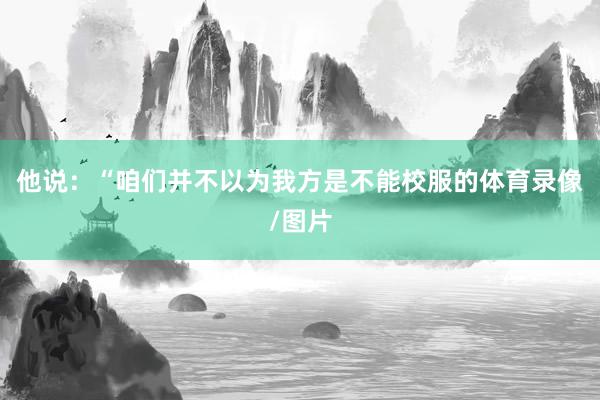他说：“咱们并不以为我方是不能校服的体育录像/图片