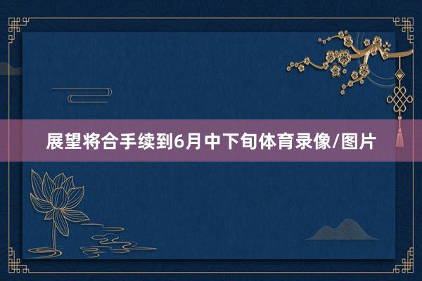 展望将合手续到6月中下旬体育录像/图片
