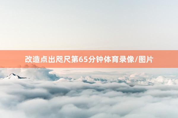 改造点出咫尺第65分钟体育录像/图片
