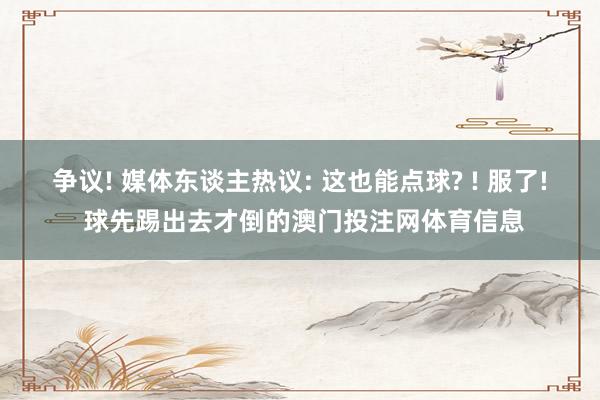 争议! 媒体东谈主热议: 这也能点球? ! 服了! 球先踢出去才倒的澳门投注网体育信息