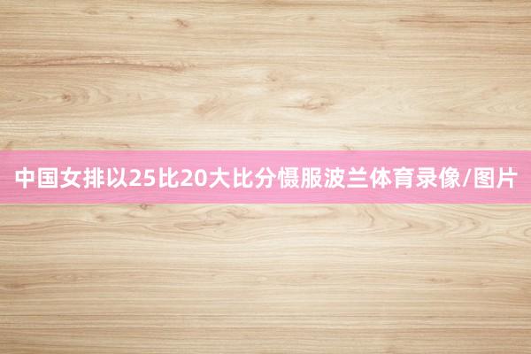 中国女排以25比20大比分慑服波兰体育录像/图片