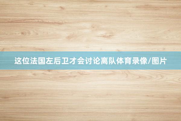 这位法国左后卫才会讨论离队体育录像/图片