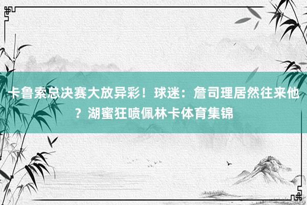 卡鲁索总决赛大放异彩！球迷：詹司理居然往来他？湖蜜狂喷佩林卡体育集锦