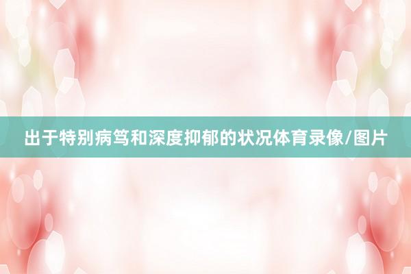 出于特别病笃和深度抑郁的状况体育录像/图片