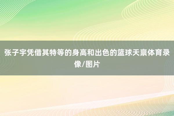 张子宇凭借其特等的身高和出色的篮球天禀体育录像/图片