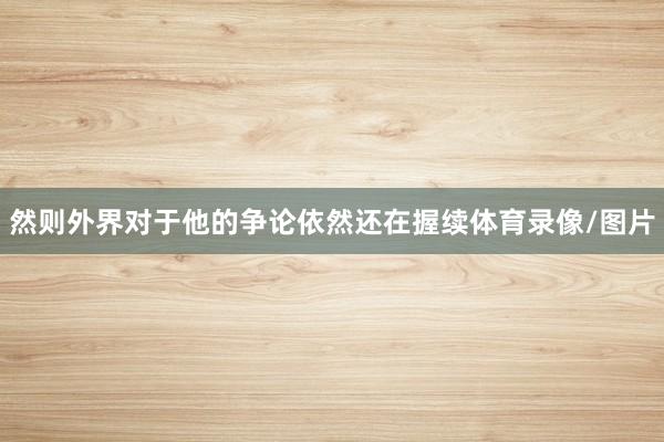 然则外界对于他的争论依然还在握续体育录像/图片