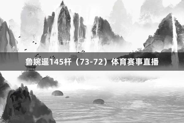 鲁婉遥145杆（73-72）体育赛事直播