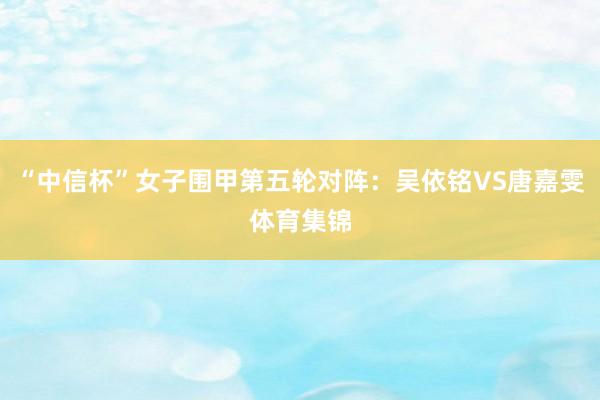 “中信杯”女子围甲第五轮对阵：吴依铭VS唐嘉雯体育集锦