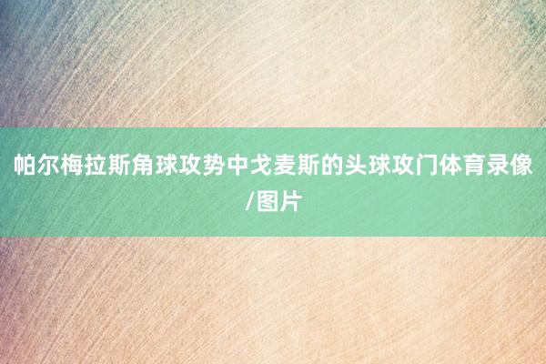 帕尔梅拉斯角球攻势中戈麦斯的头球攻门体育录像/图片