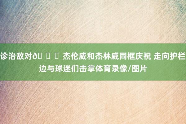 诊治敌对😃杰伦威和杰林威同框庆祝 走向护栏边与球迷们击掌体育录像/图片