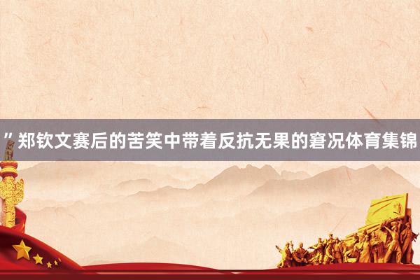 ”郑钦文赛后的苦笑中带着反抗无果的窘况体育集锦