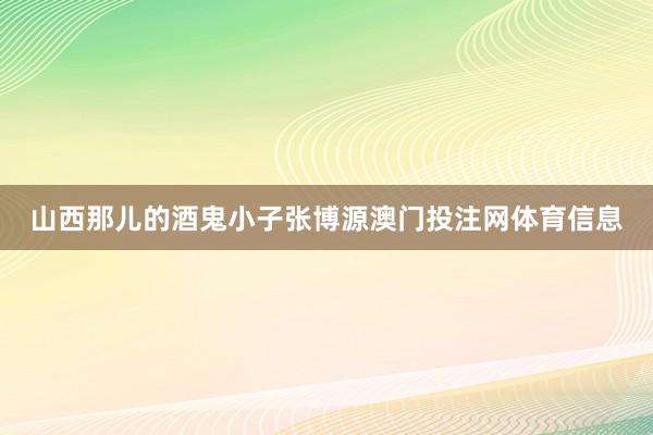 山西那儿的酒鬼小子张博源澳门投注网体育信息