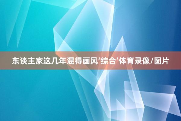 东谈主家这几年混得画风‘综合’体育录像/图片