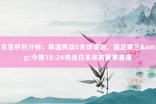 东亚杯积分榜：韩国两战0失球领跑，国足第三&今晚18:24将战日本体育赛事直播
