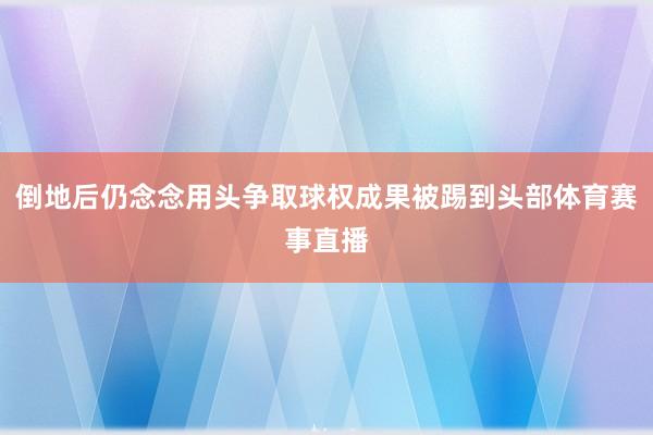 倒地后仍念念用头争取球权成果被踢到头部体育赛事直播