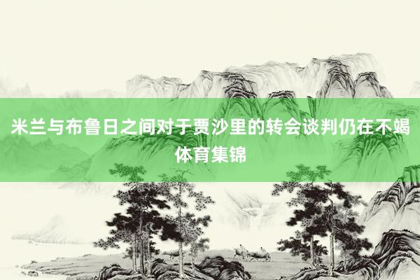 米兰与布鲁日之间对于贾沙里的转会谈判仍在不竭体育集锦