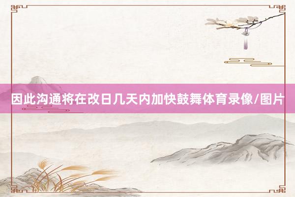 因此沟通将在改日几天内加快鼓舞体育录像/图片
