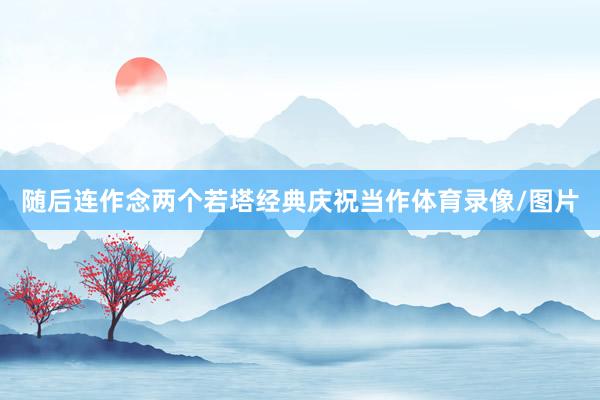 随后连作念两个若塔经典庆祝当作体育录像/图片