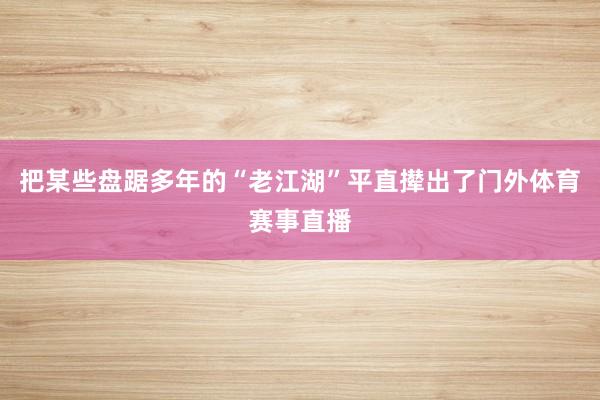 把某些盘踞多年的“老江湖”平直撵出了门外体育赛事直播
