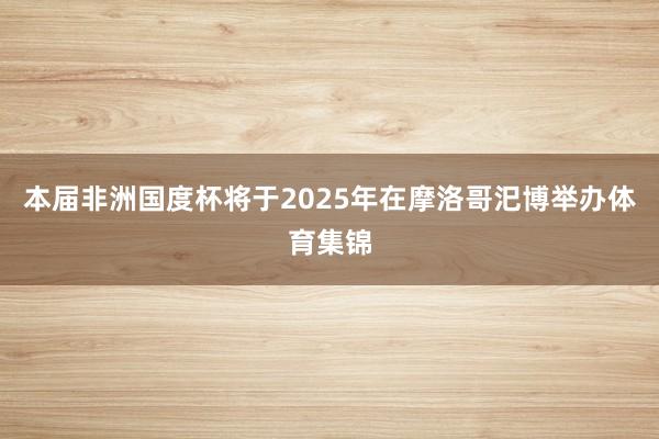 本届非洲国度杯将于2025年在摩洛哥汜博举办体育集锦