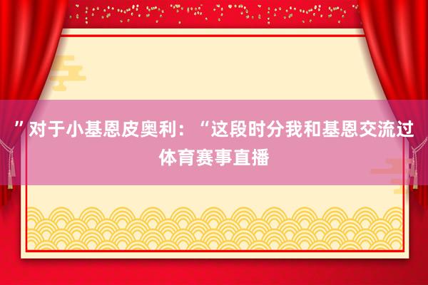 ”对于小基恩皮奥利：“这段时分我和基恩交流过体育赛事直播