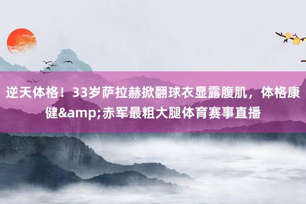 逆天体格！33岁萨拉赫掀翻球衣显露腹肌，体格康健&赤军最粗大腿体育赛事直播
